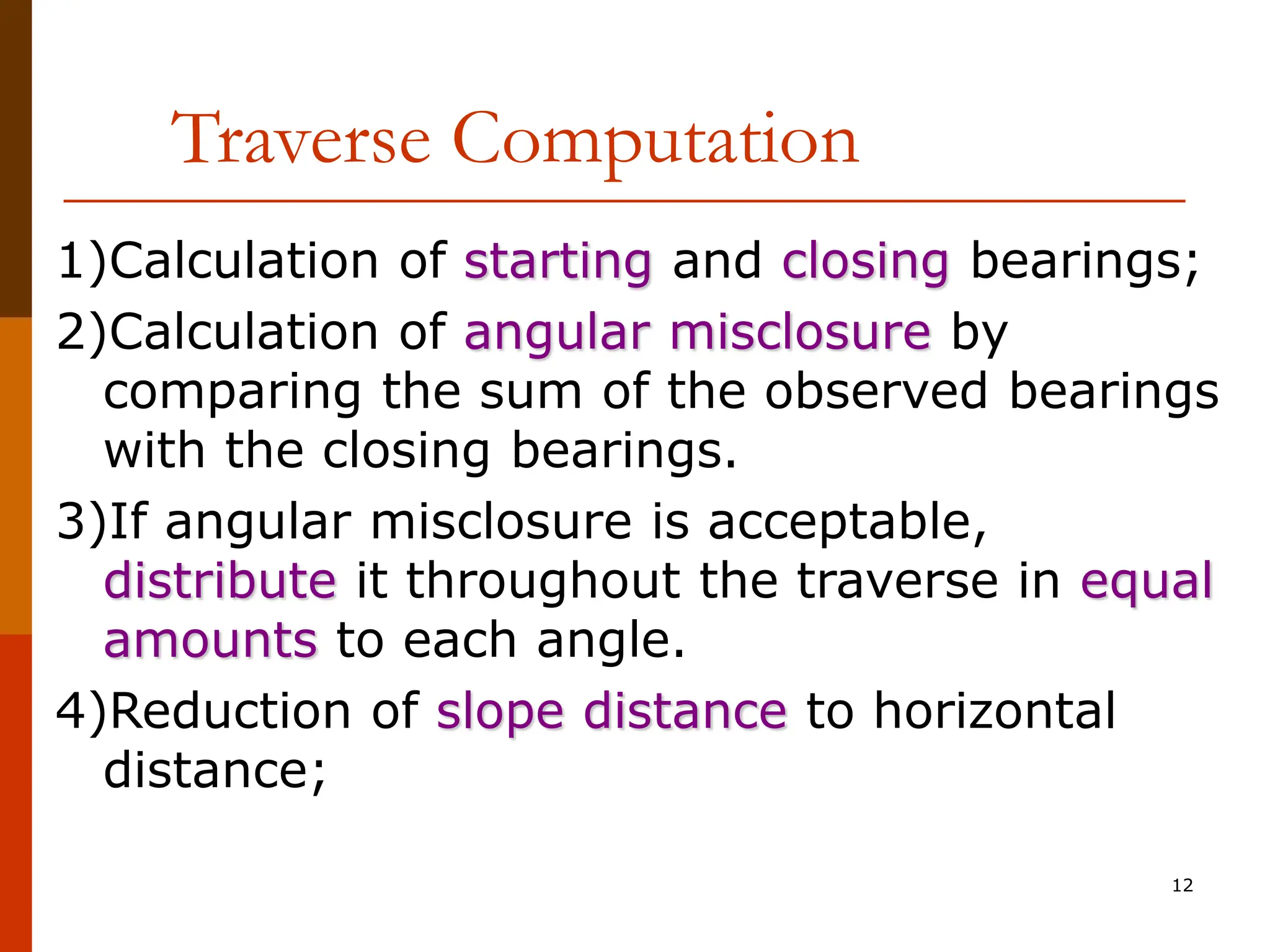 12
Traverse Computation
1)Calculation of starting and closing bearings;
2)Calculation of angular misclosure by
comparing the sum of the observed bearings
with the closing bearings.
3)If angular misclosure is acceptable,
distribute it throughout the traverse in equal
amounts to each angle.
4)Reduction of slope distance to horizontal
distance;
 