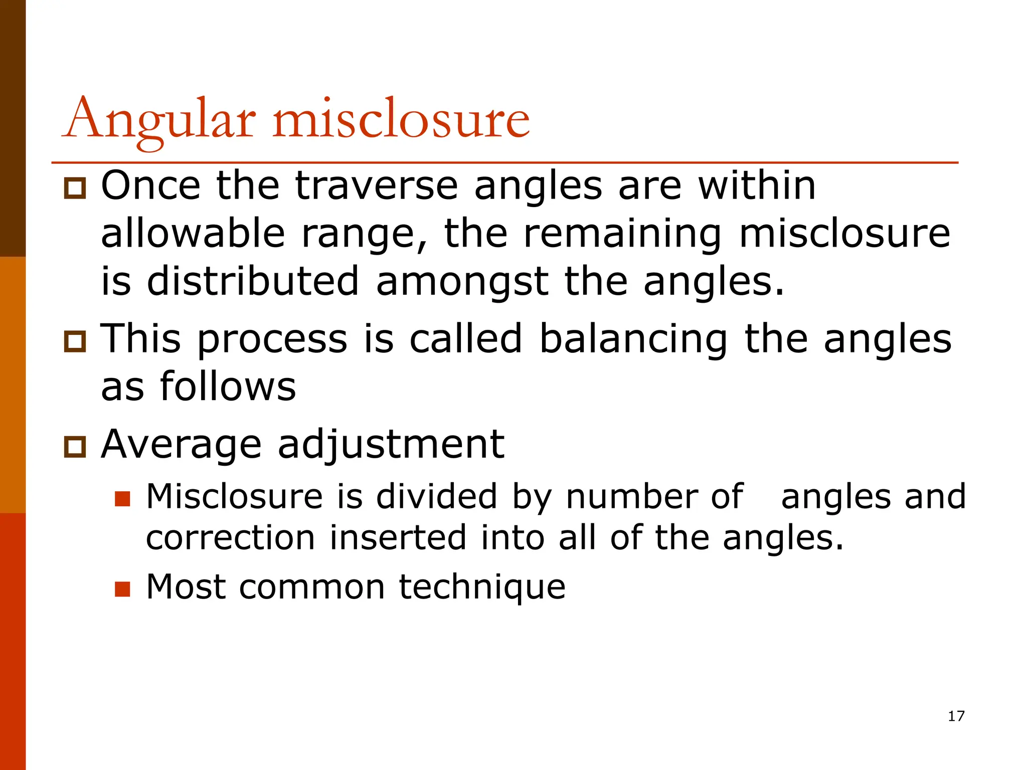 17
Angular misclosure
 Once the traverse angles are within
allowable range, the remaining misclosure
is distributed amongst the angles.
 This process is called balancing the angles
as follows
 Average adjustment
 Misclosure is divided by number of angles and
correction inserted into all of the angles.
 Most common technique
 