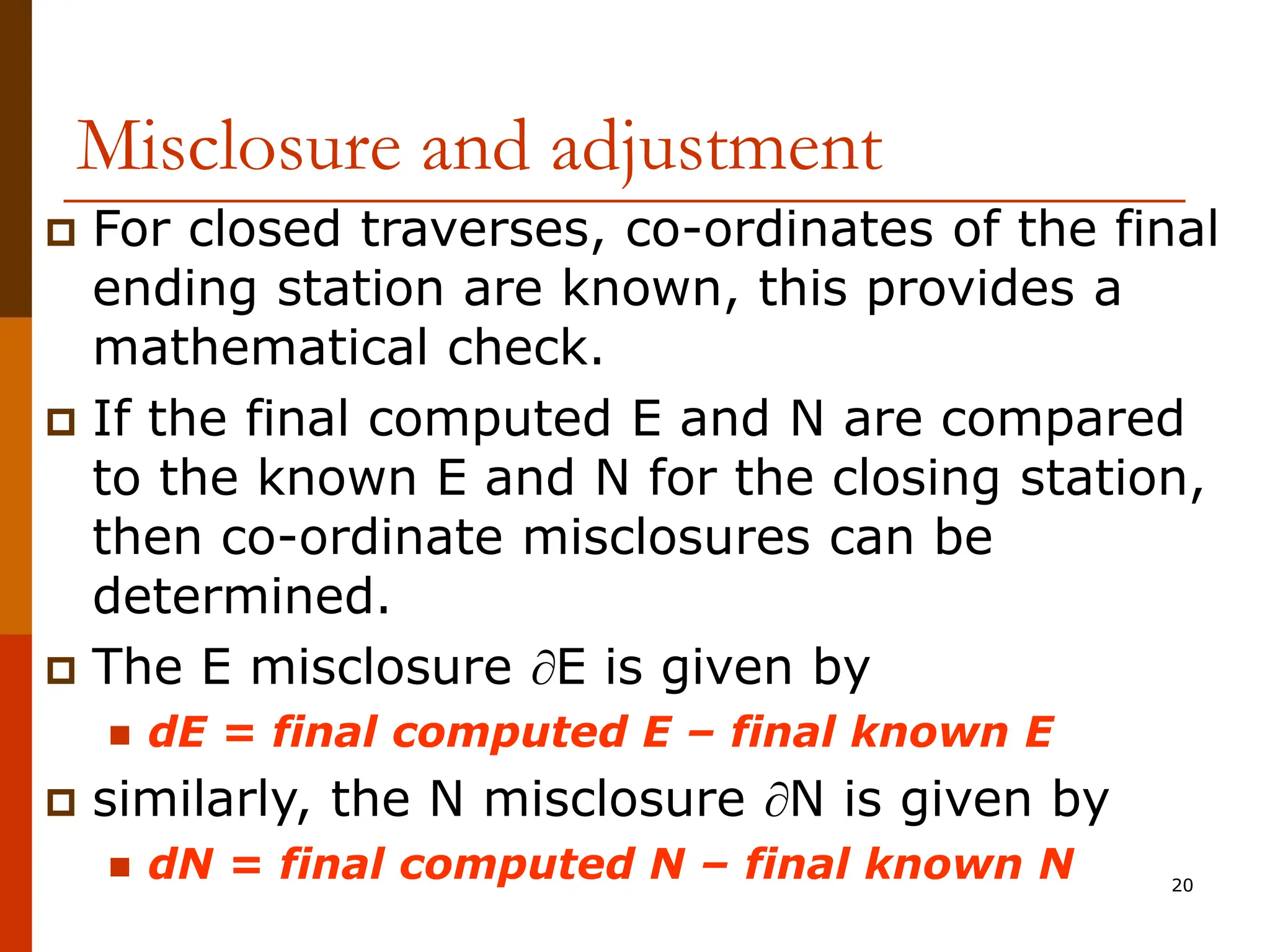 20
Misclosure and adjustment
 For closed traverses, co-ordinates of the final
ending station are known, this provides a
mathematical check.
 If the final computed E and N are compared
to the known E and N for the closing station,
then co-ordinate misclosures can be
determined.
 The E misclosure E is given by
 dE = final computed E – final known E
 similarly, the N misclosure N is given by
 dN = final computed N – final known N
 