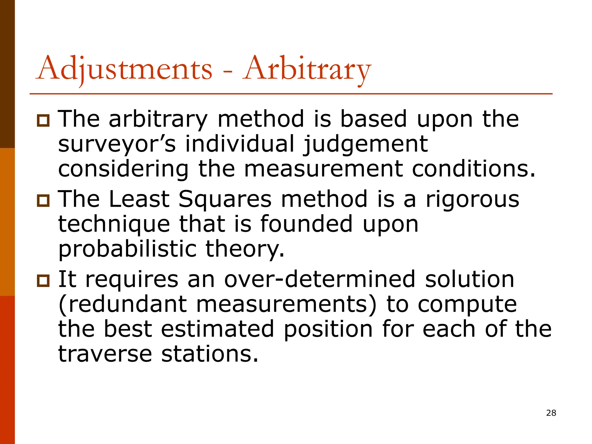 28
Adjustments - Arbitrary
 The arbitrary method is based upon the
surveyor’s individual judgement
considering the measurement conditions.
 The Least Squares method is a rigorous
technique that is founded upon
probabilistic theory.
 It requires an over-determined solution
(redundant measurements) to compute
the best estimated position for each of the
traverse stations.
 