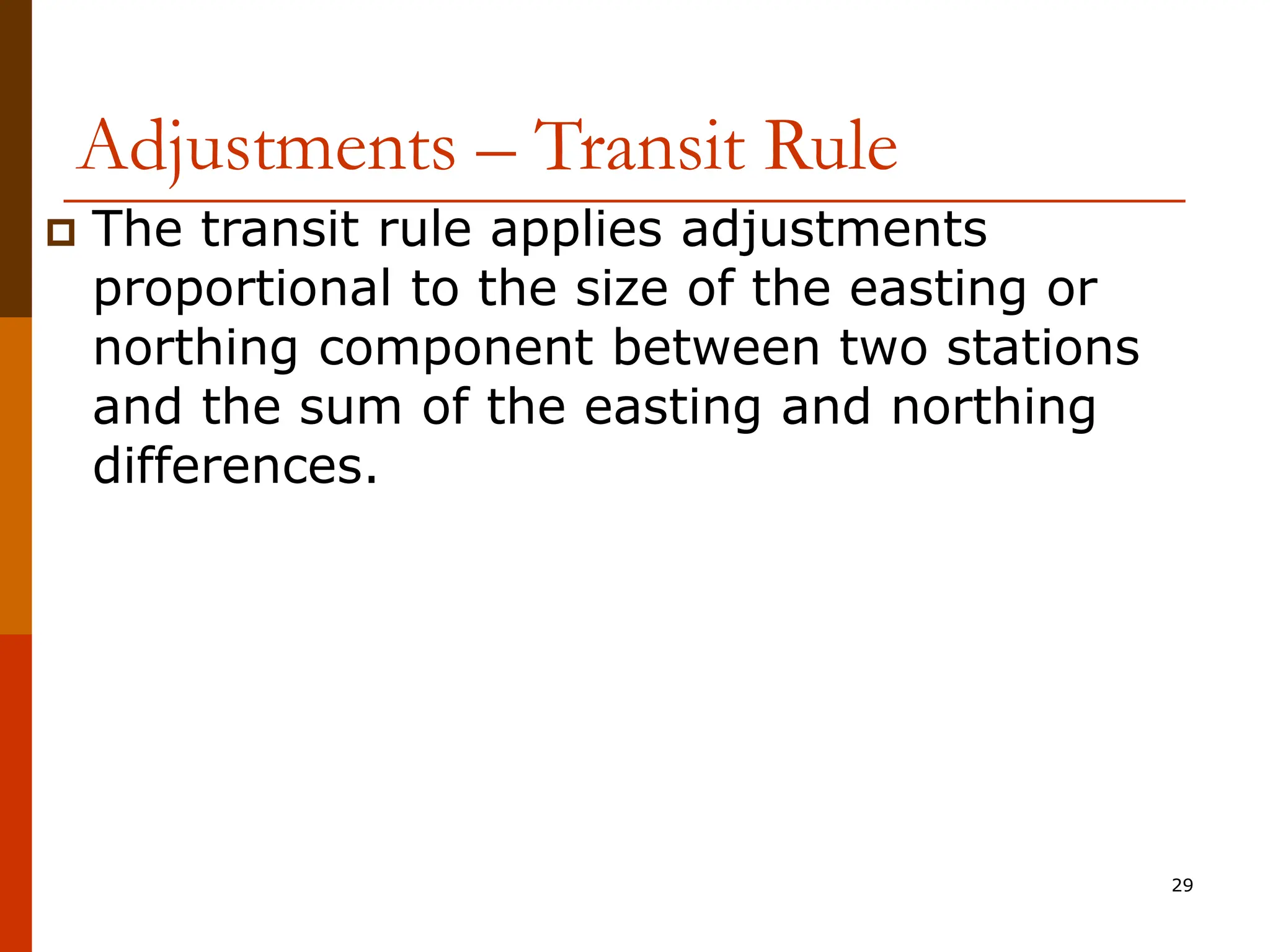 29
Adjustments – Transit Rule
 The transit rule applies adjustments
proportional to the size of the easting or
northing component between two stations
and the sum of the easting and northing
differences.
 