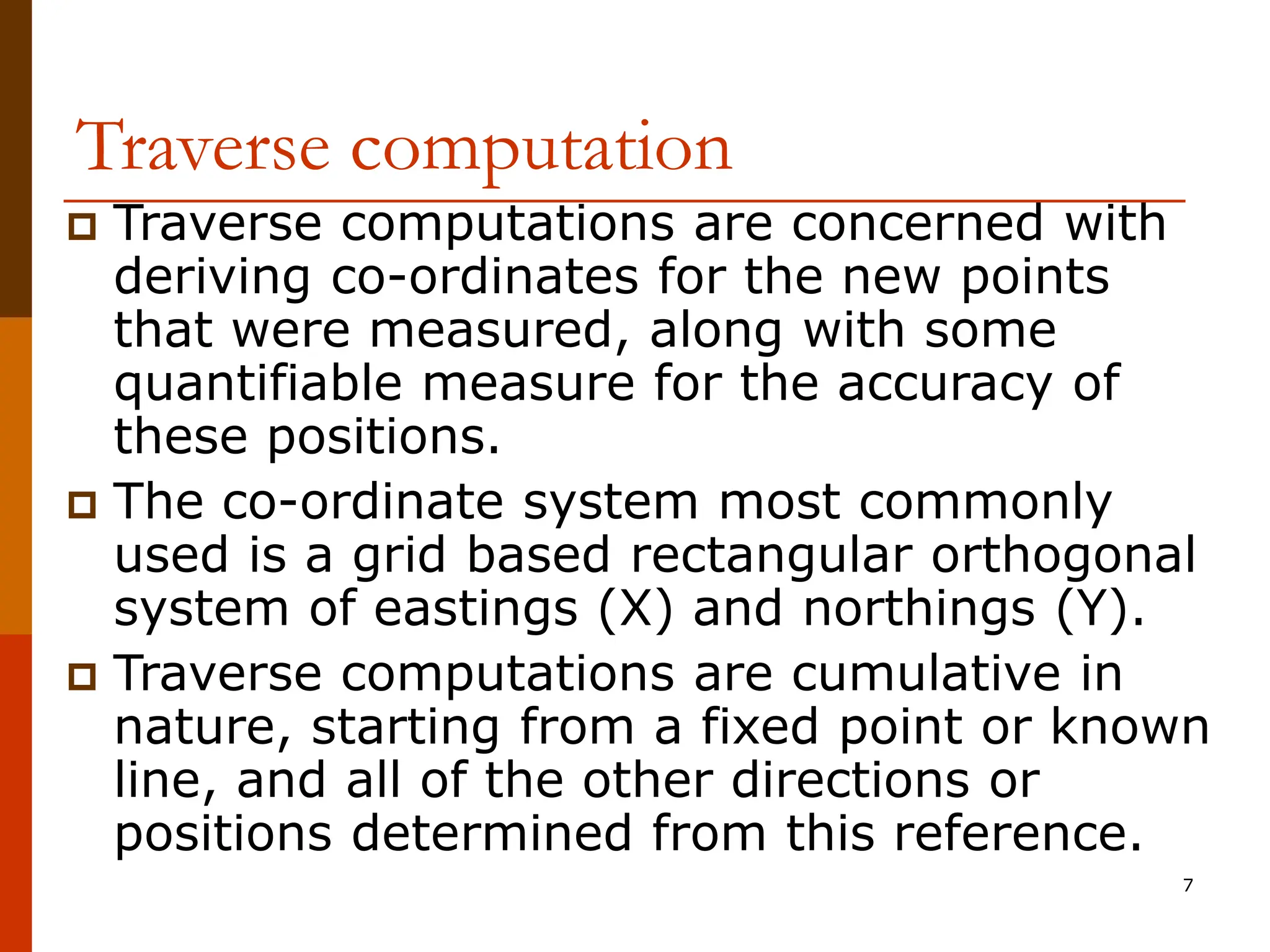 7
Traverse computation
 Traverse computations are concerned with
deriving co-ordinates for the new points
that were measured, along with some
quantifiable measure for the accuracy of
these positions.
 The co-ordinate system most commonly
used is a grid based rectangular orthogonal
system of eastings (X) and northings (Y).
 Traverse computations are cumulative in
nature, starting from a fixed point or known
line, and all of the other directions or
positions determined from this reference.
 