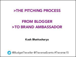 >THE PITCHING PROCESS
FROM BLOGGER
>TO BRAND AMBASSADOR
@BudgetTraveller @TraverseEvents #Traverse15
Kash Bhattacharya
 