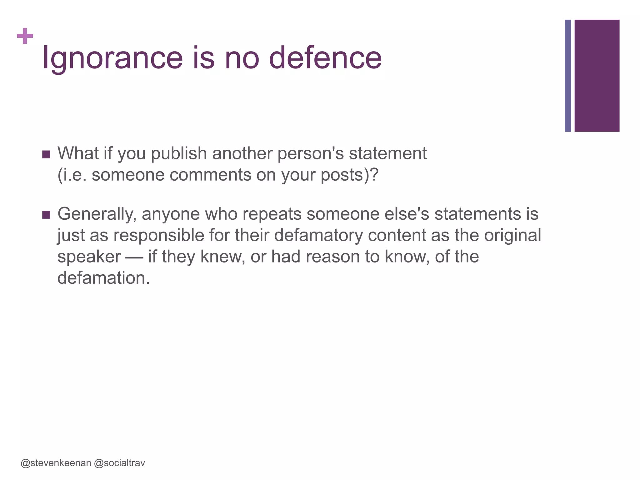 +

Ignorance is no defence


What if you publish another person's statement
(i.e. someone comments on your posts)?



Generally, anyone who repeats someone else's statements is
just as responsible for their defamatory content as the original
speaker — if they knew, or had reason to know, of the
defamation.

@stevenkeenan @socialtrav

 