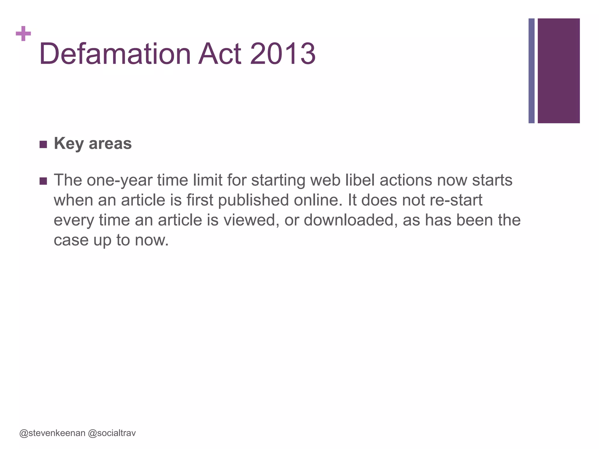 +

Defamation Act 2013


Key areas



The one-year time limit for starting web libel actions now starts
when an article is first published online. It does not re-start
every time an article is viewed, or downloaded, as has been the
case up to now.

@stevenkeenan @socialtrav

 