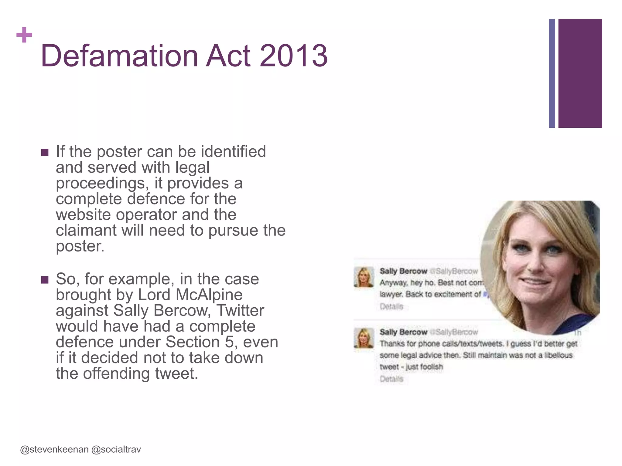 +

Defamation Act 2013


If the poster can be identified
and served with legal
proceedings, it provides a
complete defence for the
website operator and the
claimant will need to pursue the
poster.



So, for example, in the case
brought by Lord McAlpine
against Sally Bercow, Twitter
would have had a complete
defence under Section 5, even
if it decided not to take down
the offending tweet.

@stevenkeenan @socialtrav

 