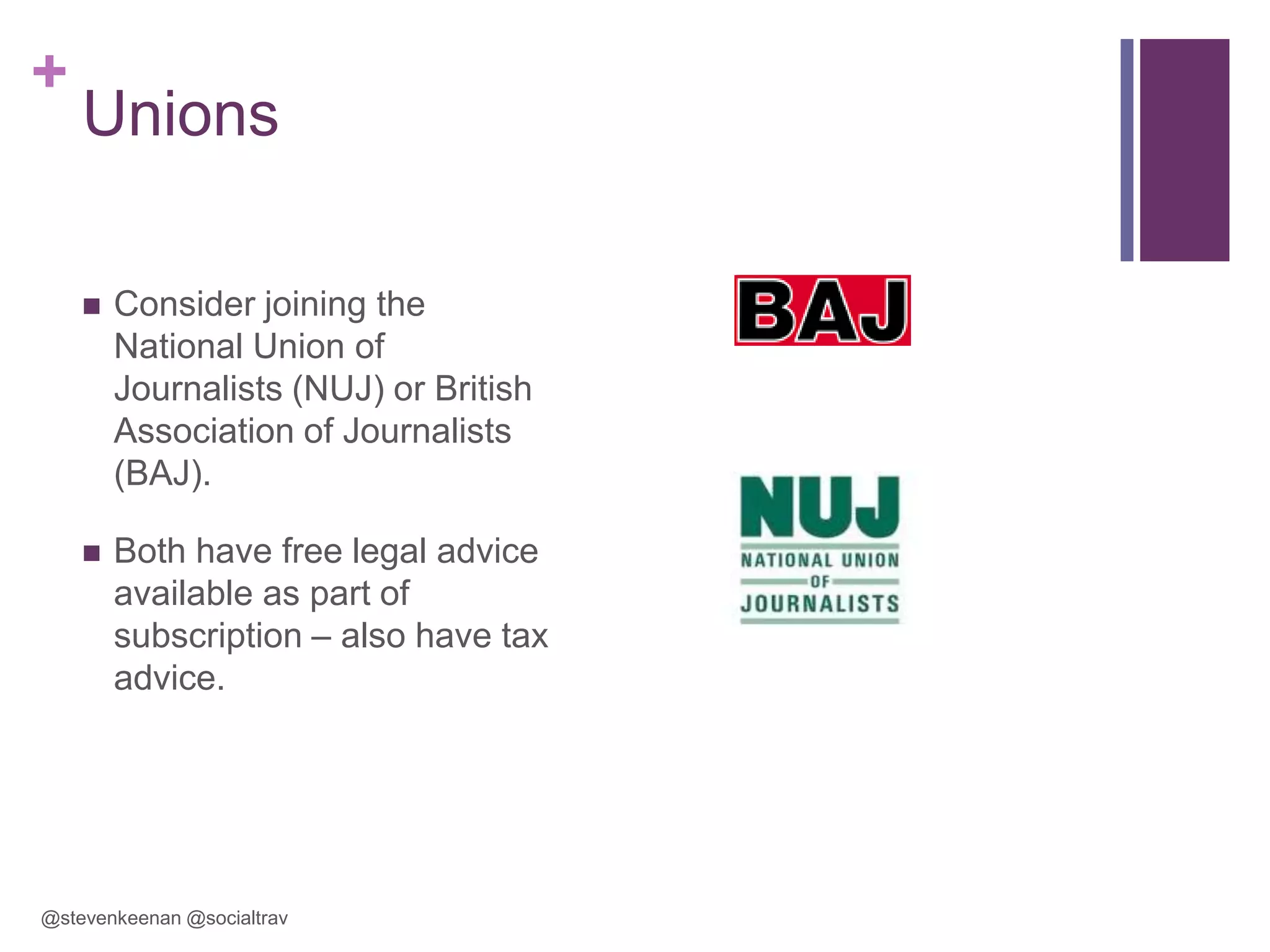 +

Unions


Consider joining the
National Union of
Journalists (NUJ) or British
Association of Journalists
(BAJ).



Both have free legal advice
available as part of
subscription – also have tax
advice.

@stevenkeenan @socialtrav

 
