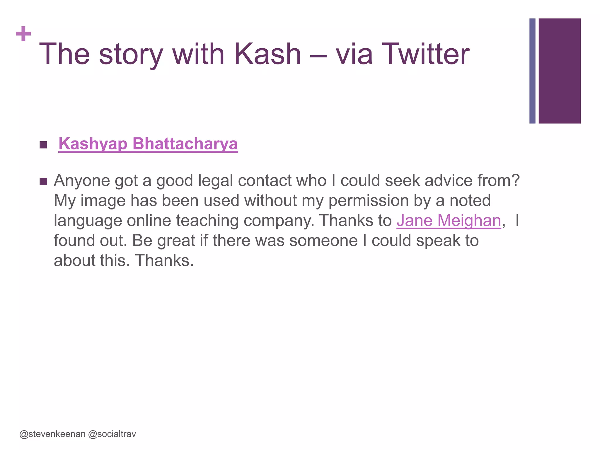 +

The story with Kash – via Twitter



Kashyap Bhattacharya
Anyone got a good legal contact who I could seek advice from?
My image has been used without my permission by a noted
language online teaching company. Thanks to Jane Meighan, I
found out. Be great if there was someone I could speak to
about this. Thanks.

@stevenkeenan @socialtrav

 