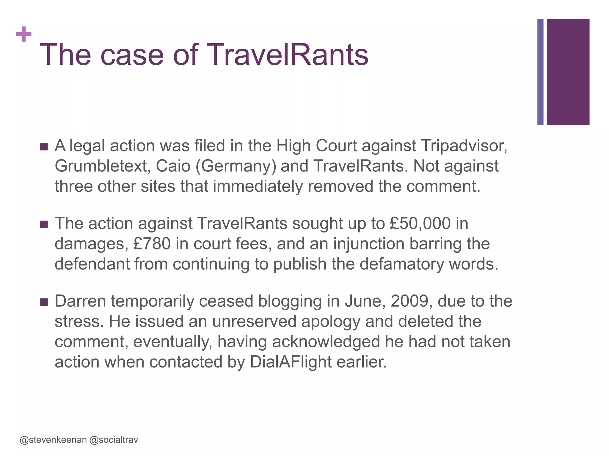+

The case of TravelRants


A legal action was filed in the High Court against Tripadvisor,
Grumbletext, Caio (Germany) and TravelRants. Not against
three other sites that immediately removed the comment.



The action against TravelRants sought up to £50,000 in
damages, £780 in court fees, and an injunction barring the
defendant from continuing to publish the defamatory words.



Darren temporarily ceased blogging in June, 2009, due to the
stress. He issued an unreserved apology and deleted the
comment, eventually, having acknowledged he had not taken
action when contacted by DialAFlight earlier.

@stevenkeenan @socialtrav

 