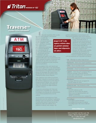 TraverseTM
                                    Enjamber l’Ecart d’Abordabilité

                                                                           F   iers de notre réputation d’être au plus
                                                                      bas coût dans l’industrie, nous sommes
                                                                                                                          guichets automatiques communiquent avec
                                                                                                                          l'hôte par un protocole connu sous le nom de
                                                                      déterminés à offrir des                                            TDL. Largement reconnue comme la
                                                                      produits qui aideront les                                           norme industrielle de fait, et
                                                                      entreprises à survivre dans un      Jusqu'à 40 % des                certiﬁée par tous les processeurs, la
                                                                      marché compétitif. Cette                                            plateforme TDL constitue le réseau
                                                                      petite unité lisse à encombre-      espèces retirées dans de base qui est compatible avec des
                                                                      ment réduit est tout                un guichet automa-              fonctionnalités logicielles de
                                                                      particulièrement conçue pour                                        traitement très rapides et très riches
                                                                      le marché des détaillants.          tique sont dépensées            en options comme la Triton
                                                                      Même au niveau bas de                                               Direction Clé (TKM), et des contrôles
                                                                      gamme, nous fabriquons les
                                                                                                          sur place.                      intelligents qui permettent une
                                                                      plus performants guichets                                          personnalisation interactive. Le
                                                                      automatiques, qui vous                                           Traverse est également notre première
                                                                      garantissent une qualité et une valeur              unité qui représente une mise-éclair à la loterie!
                                                                      exceptionnelles pour votre investissement. Nos
                                                                      efforts constants en matière d'innovation nous       • LCD – Afﬁchage en couleur large de 8 po
                                                                      ont permis de vous offrir une unité vous
                                                                      assurant un rendement de votre investisse-           • Imprimante – 58mm avec support graphique
                                                                      ment sans précédent.
                                                                      Tous nos produits Triton sont couverts par           • Coffre – Heures ouvrables UL291
                                                                      notre service après-vente et nos représentants
                                                                      de services techniques anglophones répondent         • Surmontoir – Intégré (standard) ou élevé
                                                                      immédiatement à vos appels à partir de notre
                                                                      bureau du Mississippi, dans lequel Triton            • Logiciel – Triton Dynamic Language (TDL), le
                                                                      possède plus de 30 ans d'expérience dans                format de message à étiquette blanche
                                                                      l'industrie du libre service ﬁnancier.                  reconnu dans le monde entier, qui permet de
                                                                                                                              personnaliser votre contenu
                                                                      Cette expérience nous confère la première
                                                                      place dans l'industrie en matière de respect         • Distributeur –
                                                                      des dernières exigences de sécurité réseau et           · Genmega 1000 Note avec un logiciel de
                                                                      du gouvernement fédéral. Ainsi, vous êtes                  sécurité intégré de Triton
                                                                      assuré que votre guichet automatique de
                                                                      Triton est conforme aux réglementations              • Lecteur de carte – Dip (standard) ou EMV
                                                                      actuelles et futures
                                                                      Les guichets automatiques de Triton sont             • Sécurité –
                                                                      pratiquement compatibles avec toutes les                 · Port EPP conforme au PCI
                                                                      technologies de protocoles de communication,             · Gestion de clé de Triton (en option)
                                                                      ce qui convient parfaitement à tous les                  · Mises à jour des logiciels portant une
                                                                      endroits.                                                   signature numérique
                                                                                                                               · TCP/IP communications avec cryptage SSL
                                                                      Tous les guichets automatiques de Triton
Current as of 06/11 · 07203-00141




                                                                      fonctionnent avec des systèmes d'exploitation        • Verrouillages –
                                                                      Windows® pour vous garantir une possibilité              · Verrouillage manuel standard
                                                                      d'amélioration future et vous fournir une                · Verrouillage électronique (en option)
                                                                      plateforme solide aﬁn d’afﬁcher de la                    · Verrouillage Kaba® Mas Cencon 2000 (en
                                                                      publicité et valoriser votre marque. Nos                   option)

                                                                                                                                          www.triton.com

                                                                                                                                  1816 Crowchild Trail NW, Suite 700
                                                                                                                                   Calgary, Alberta T2M 3Y7 Canada
                                                                                                                                        Tel: +1 (403) 265-7500
                                                                                                                                           sales@triton.com
 