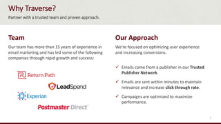 Why Traverse?
Team
Our team has more than 15 years of experience in
email marketing and has led some of the following
companies through rapid growth and success:
Our Approach
We’re focused on optimizing user experience
and increasing conversions.
 Emails come from a publisher in our Trusted
Publisher Network.
 Emails are sent within minutes to maintain
relevance and increase click through rate.
 Campaigns are optimized to maximize
performance.
Partner with a trusted team and proven approach.
5
 