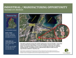 INDUSTRIAL / MANUFACTURING OPPORTUNITY
TRAVERSE CITY, MICHIGAN


    Traverse City



                                                                     DOWNTOWN
                                                                    TRAVERSE CITY
                                                                    TRAVERSE CITY



 For information contact:                                                                                             Cherry Capital Airport

                                                                                  S. Airport Road
 DAVID J FROST
 DAVID J FROST
 Principal | REALTOR
 231.620.5705 Mobile
 dfrost@threewest.net


 THREE WEST, LLC
 Licensed Real Estate Broker
 4020 Copper View              Three West is pleased to present this excellent opportunity to Lease this 20,100 +/‐ square foot 
 Ste. 129                      Industrial / Manufacturing building in Traverse City, Michigan, located near Cherry Capital 
 Traverse City, MI 49684       Airport. This property contains 5.76 acres of land, including space that allows for additional 
 231.929.2955  Phone           building expansion. The Building consists of approximately 4,500 SF of office area and 
                               building expansion The Building consists of approximately 4 500 SF of office area and
 231.929.2970  Fax             approximately 15,600 SF of  shop floor area.
                               ©2010, Three West, LLC. We obtained the information above from sources we believe to be reliable.  However, we have not verified its accuracy and make no 
                               guarantee, warranty or representation about it.  It is submitted subject to errors, omissions, change of price, rental or other conditions, prior sale, lease or financing, or 
                               withdrawal without notice.  We include projections, opinions, assumptions or estimates for example only, and they may not represent current or future performance of 
                               the property.  You and your tax and legal advisors should conduct your own investigation of the property and transaction.
 