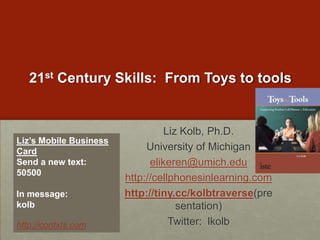 21st Century Skills:  From Toys to toolsLiz Kolb, Ph.D.University of Michiganelikeren@umich.eduhttp://cellphonesinlearning.comhttp://tiny.cc/kolbtraverse(presentation)Twitter:  lkolbLiz’s Mobile Business CardSend a new text:  50500In message: kolb http://contxts.com
