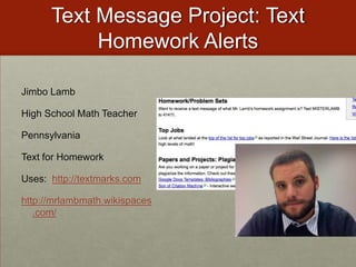 Text Message Project: Text Homework AlertsJimbo LambHigh School Math TeacherPennsylvaniaText for HomeworkUses:  http://textmarks.comhttp://mrlambmath.wikispaces.com/