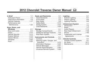 Chevrolet Traverse Owner Manual - 2012                                                                                                           Black plate (1,1)




                                     2012 Chevrolet Traverse Owner Manual M

       In Brief . . . . . . . . . . . . . . . . . . . . . . . . 1-1     Seats and Restraints . . . . . . . . . 3-1                     Lighting . . . . . . . . . . . . . . . . . . . . . . . 6-1
         Instrument Panel . . . . . . . . . . . . . . 1-2                Head Restraints . . . . . . . . . . . . . . . 3-2              Exterior Lighting . . . . . . . . . . . . . . . 6-1
         Initial Drive Information . . . . . . . . 1-4                   Front Seats . . . . . . . . . . . . . . . . . . . . 3-3        Interior Lighting . . . . . . . . . . . . . . . . 6-5
         Vehicle Features . . . . . . . . . . . . . 1-17                 Rear Seats . . . . . . . . . . . . . . . . . . . . 3-9         Lighting Features . . . . . . . . . . . . . . 6-6
         Performance and                                                 Safety Belts . . . . . . . . . . . . . . . . . . 3-14
           Maintenance . . . . . . . . . . . . . . . . 1-22              Airbag System . . . . . . . . . . . . . . . . 3-23            Infotainment System . . . . . . . . . 7-1
                                                                         Child Restraints . . . . . . . . . . . . . . 3-38               Introduction . . . . . . . . . . . . . . . . . . . . 7-2
       Keys, Doors, and                                                                                                                  Radio . . . . . . . . . . . . . . . . . . . . . . . . . . 7-7
        Windows . . . . . . . . . . . . . . . . . . . . 2-1             Storage . . . . . . . . . . . . . . . . . . . . . . . 4-1        Audio Players . . . . . . . . . . . . . . . . 7-13
        Keys and Locks . . . . . . . . . . . . . . . 2-2                 Storage Compartments . . . . . . . . 4-1                        Rear Seat Infotainment . . . . . . . 7-36
        Doors . . . . . . . . . . . . . . . . . . . . . . . . 2-10       Additional Storage Features . . . 4-4                           Phone . . . . . . . . . . . . . . . . . . . . . . . . 7-46
        Vehicle Security. . . . . . . . . . . . . . 2-13                 Roof Rack System . . . . . . . . . . . . . 4-5                  Trademarks and License
        Exterior Mirrors . . . . . . . . . . . . . . . 2-16                                                                                Agreements . . . . . . . . . . . . . . . . . 7-54
        Interior Mirrors . . . . . . . . . . . . . . . . 2-19           Instruments and Controls . . . . 5-1
        Windows . . . . . . . . . . . . . . . . . . . . . 2-20            Controls . . . . . . . . . . . . . . . . . . . . . . . 5-2   Climate Controls . . . . . . . . . . . . . 8-1
        Roof . . . . . . . . . . . . . . . . . . . . . . . . . . 2-22     Warning Lights, Gauges, and                                   Climate Control Systems . . . . . . 8-1
                                                                            Indicators . . . . . . . . . . . . . . . . . . . 5-10       Air Vents . . . . . . . . . . . . . . . . . . . . . 8-11
                                                                          Information Displays . . . . . . . . . . 5-24                 Maintenance . . . . . . . . . . . . . . . . . 8-12
                                                                          Vehicle Messages . . . . . . . . . . . . 5-31
                                                                          Vehicle Personalization . . . . . . . 5-40
                                                                          Universal Remote System . . . . 5-48
 