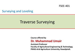 Course offered by
Dr. Muhammad Umair
Assistant Professor
Faculty of Agricultural Engineering & Technology,
PMAS-Arid Agriculture University, Rawalpindi.
Traverse Surveying
FSEE-401
Surveying and Leveling
 