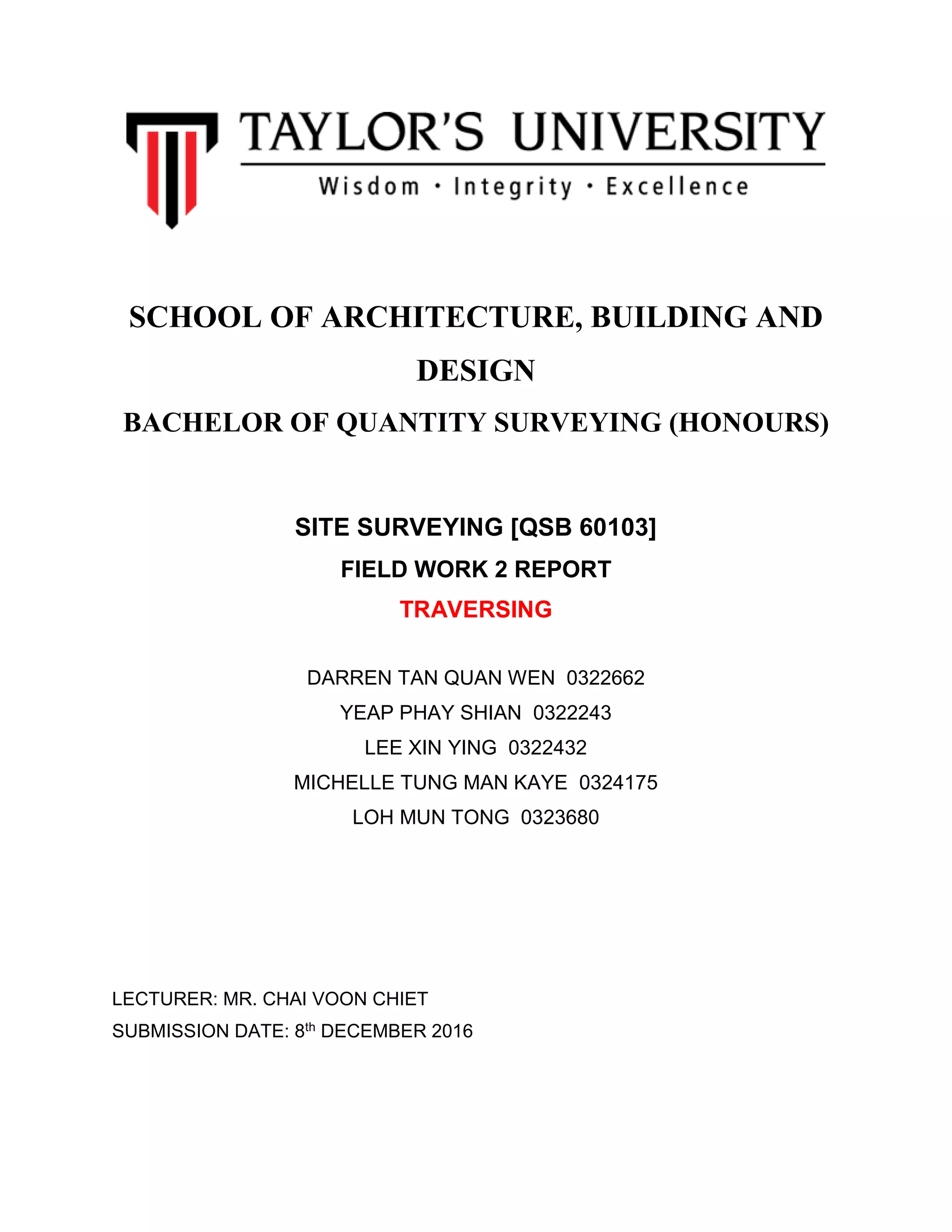 SCHOOL OF ARCHITECTURE, BUILDING AND
DESIGN
BACHELOR OF QUANTITY SURVEYING (HONOURS)
SITE SURVEYING [QSB 60103]
FIELD WORK 2 REPORT
TRAVERSING
DARREN TAN QUAN WEN 0322662
YEAP PHAY SHIAN 0322243
LEE XIN YING 0322432
MICHELLE TUNG MAN KAYE 0324175
LOH MUN TONG 0323680
LECTURER: MR. CHAI VOON CHIET
SUBMISSION DATE: 8th DECEMBER 2016
 