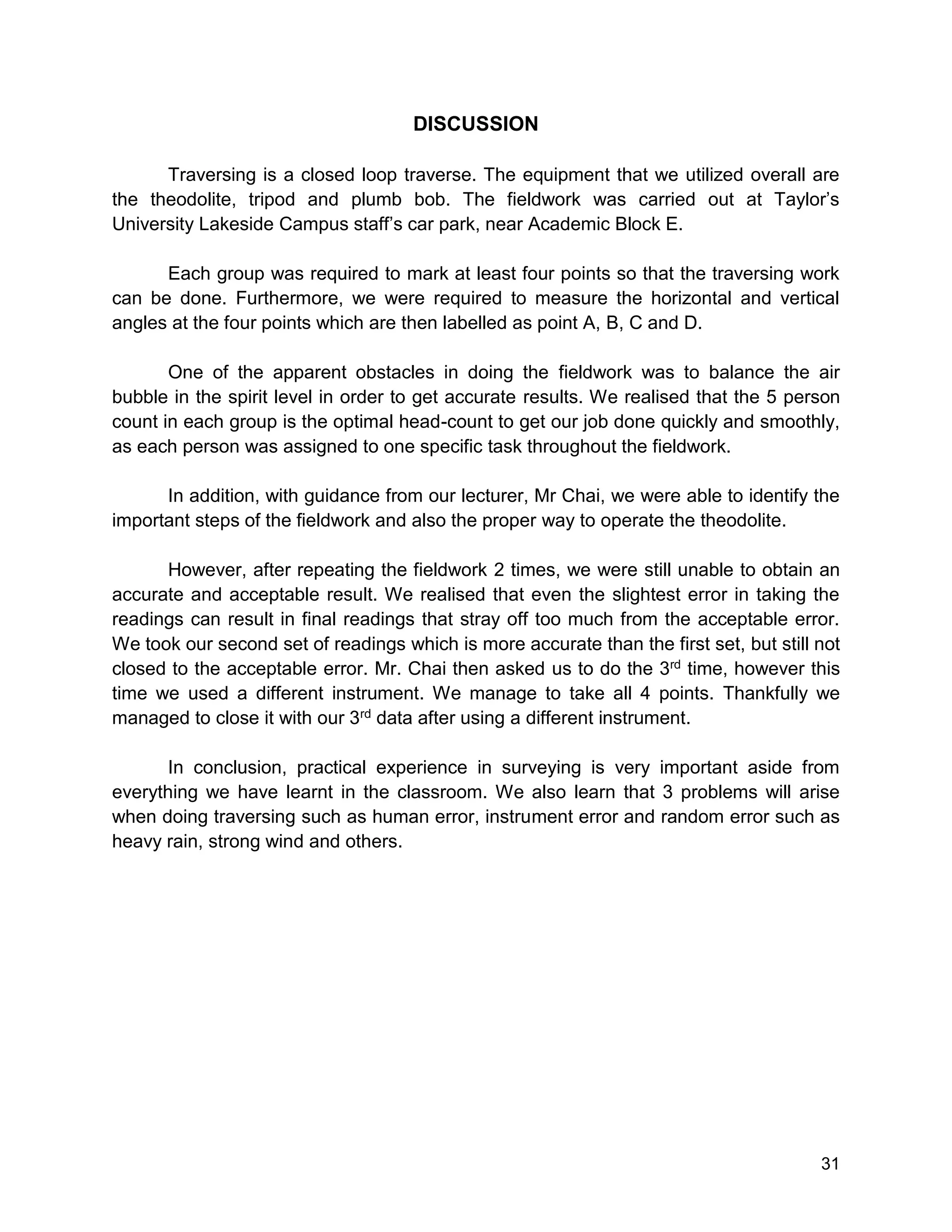 31
DISCUSSION
Traversing is a closed loop traverse. The equipment that we utilized overall are
the theodolite, tripod and plumb bob. The fieldwork was carried out at Taylor’s
University Lakeside Campus staff’s car park, near Academic Block E.
Each group was required to mark at least four points so that the traversing work
can be done. Furthermore, we were required to measure the horizontal and vertical
angles at the four points which are then labelled as point A, B, C and D.
One of the apparent obstacles in doing the fieldwork was to balance the air
bubble in the spirit level in order to get accurate results. We realised that the 5 person
count in each group is the optimal head-count to get our job done quickly and smoothly,
as each person was assigned to one specific task throughout the fieldwork.
In addition, with guidance from our lecturer, Mr Chai, we were able to identify the
important steps of the fieldwork and also the proper way to operate the theodolite.
However, after repeating the fieldwork 2 times, we were still unable to obtain an
accurate and acceptable result. We realised that even the slightest error in taking the
readings can result in final readings that stray off too much from the acceptable error.
We took our second set of readings which is more accurate than the first set, but still not
closed to the acceptable error. Mr. Chai then asked us to do the 3rd time, however this
time we used a different instrument. We manage to take all 4 points. Thankfully we
managed to close it with our 3rd data after using a different instrument.
In conclusion, practical experience in surveying is very important aside from
everything we have learnt in the classroom. We also learn that 3 problems will arise
when doing traversing such as human error, instrument error and random error such as
heavy rain, strong wind and others.
 