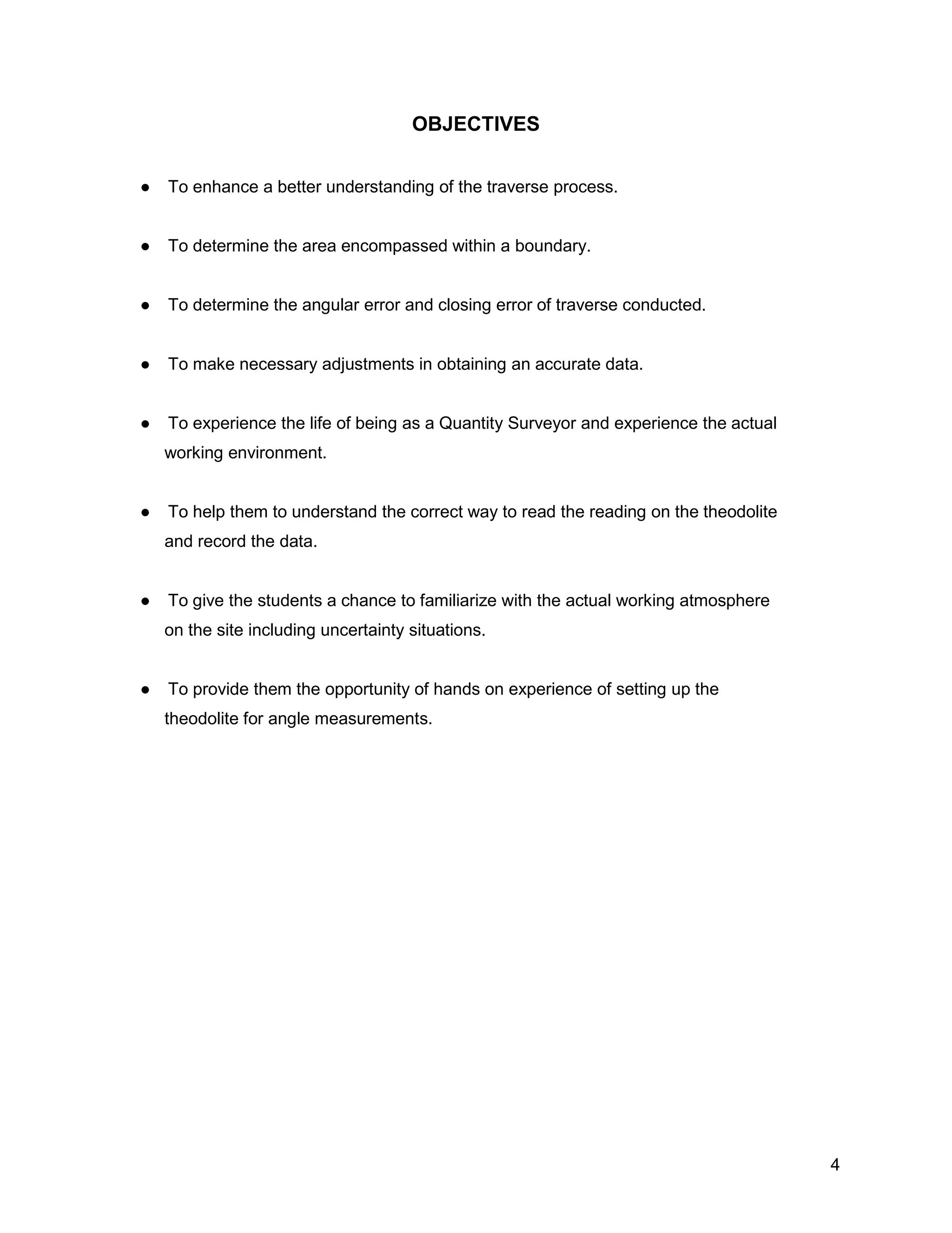 4
OBJECTIVES
● To enhance a better understanding of the traverse process.
● To determine the area encompassed within a boundary.
● To determine the angular error and closing error of traverse conducted.
● To make necessary adjustments in obtaining an accurate data.
● To experience the life of being as a Quantity Surveyor and experience the actual
working environment.
● To help them to understand the correct way to read the reading on the theodolite
and record the data.
● To give the students a chance to familiarize with the actual working atmosphere
on the site including uncertainty situations.
● To provide them the opportunity of hands on experience of setting up the
theodolite for angle measurements.
 