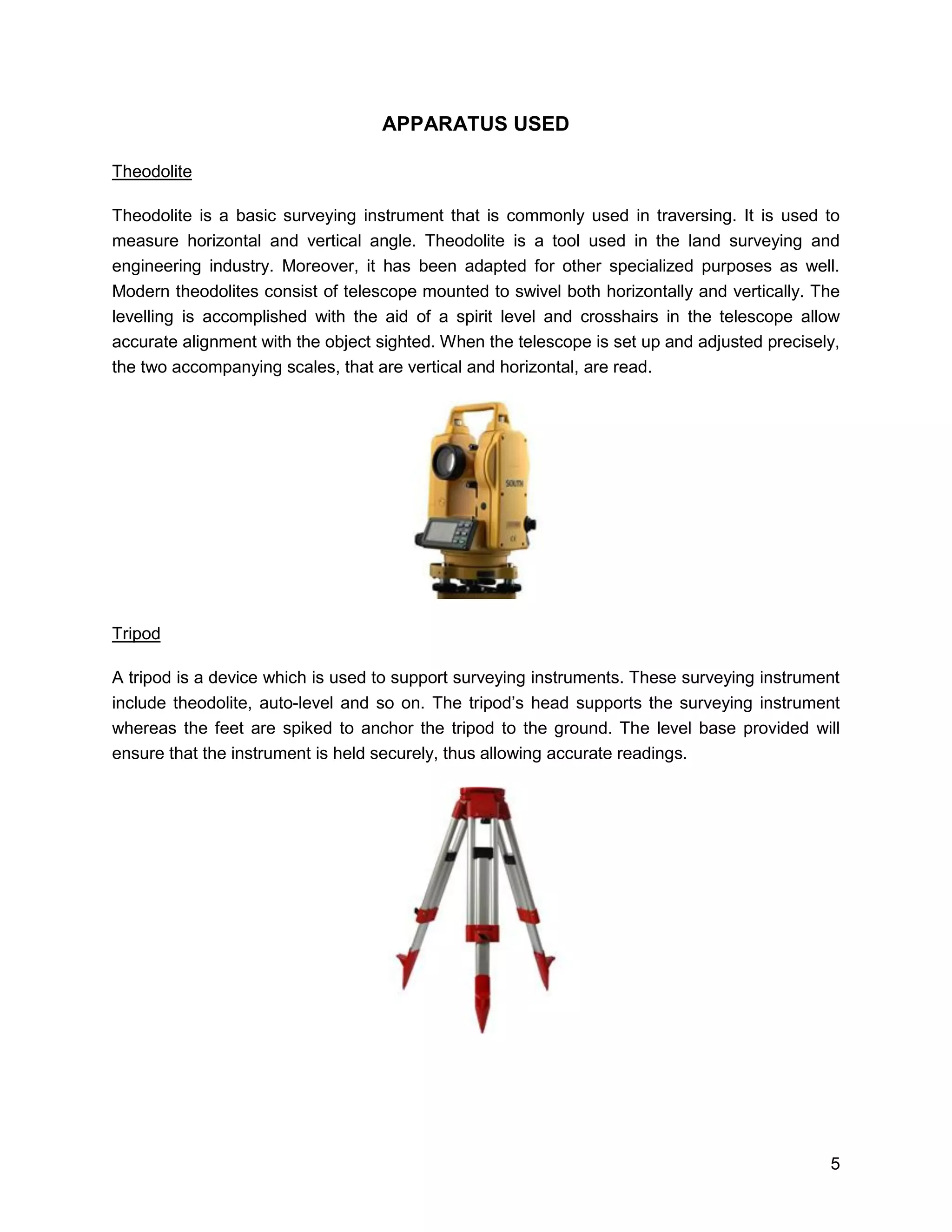 5
APPARATUS USED
Theodolite
Theodolite is a basic surveying instrument that is commonly used in traversing. It is used to
measure horizontal and vertical angle. Theodolite is a tool used in the land surveying and
engineering industry. Moreover, it has been adapted for other specialized purposes as well.
Modern theodolites consist of telescope mounted to swivel both horizontally and vertically. The
levelling is accomplished with the aid of a spirit level and crosshairs in the telescope allow
accurate alignment with the object sighted. When the telescope is set up and adjusted precisely,
the two accompanying scales, that are vertical and horizontal, are read.
Tripod
A tripod is a device which is used to support surveying instruments. These surveying instrument
include theodolite, auto-level and so on. The tripod’s head supports the surveying instrument
whereas the feet are spiked to anchor the tripod to the ground. The level base provided will
ensure that the instrument is held securely, thus allowing accurate readings.
 
