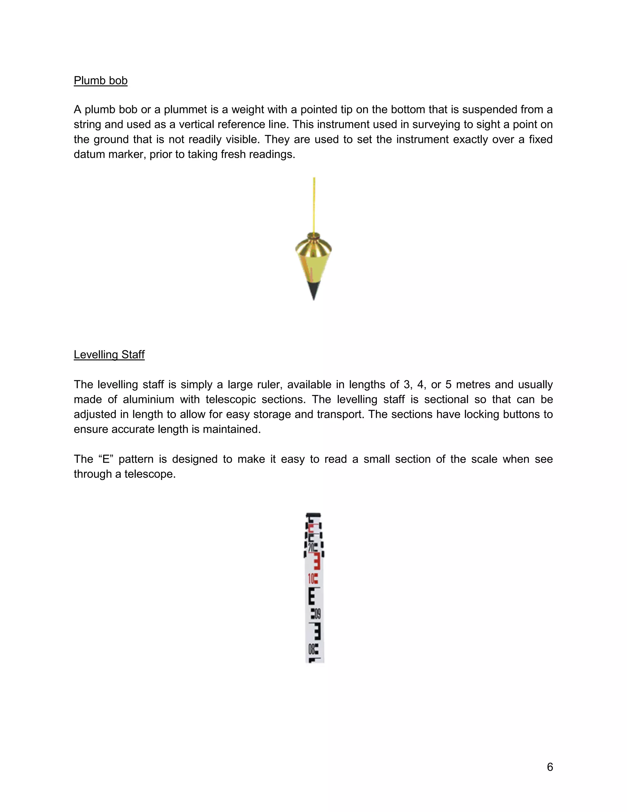 6
Plumb bob
A plumb bob or a plummet is a weight with a pointed tip on the bottom that is suspended from a
string and used as a vertical reference line. This instrument used in surveying to sight a point on
the ground that is not readily visible. They are used to set the instrument exactly over a fixed
datum marker, prior to taking fresh readings.
Levelling Staff
The levelling staff is simply a large ruler, available in lengths of 3, 4, or 5 metres and usually
made of aluminium with telescopic sections. The levelling staff is sectional so that can be
adjusted in length to allow for easy storage and transport. The sections have locking buttons to
ensure accurate length is maintained.
The “E” pattern is designed to make it easy to read a small section of the scale when see
through a telescope.
 