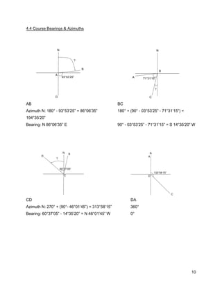 10
4.4 Course Bearings & Azimuths
AB BC
Azimuth N: 180° - 93°53’25” = 86°06’35” 180° + (90° - 03°53’25” - 71°31‘15“) =
194°35’20”
Bearing: N 86°06’35” E 90° - 03°53’25” - 71°31’15” = S 14°35’20” W
CD DA
Azimuth N: 270° + (90°- 46°01’45”) = 313°58’15” 360°
Bearing: 60°37’05” - 14°35’20” = N 46°01’45” W 0°
 