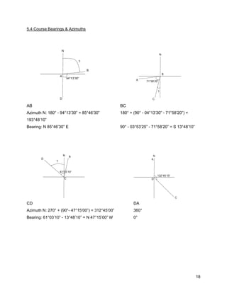 18
5.4 Course Bearings & Azimuths
AB BC
Azimuth N: 180° - 94°13’30” = 85°46’30” 180° + (90° - 04°13’30” - 71°58’20”) =
193°48’10”
Bearing: N 85°46’30” E 90° - 03°53’25” - 71°58’20” = S 13°48’10”
CD DA
Azimuth N: 270° + (90°- 47°15’00”) = 312°45’00” 360°
Bearing: 61°03’10” - 13°48’10” = N 47°15’00” W 0°
 