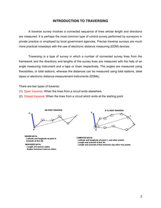 2
INTRODUCTION TO TRAVERSING
A traverse survey involves a connected sequence of lines whose length and directions
are measured. It is perhaps the most common type of control survey performed by surveyors in
private practice or employed by local government agencies. Precise traverse surveys are much
more practical nowadays with the use of electronic distance measuring (EDM) devices.
Traversing is a type of survey in which a number of connected survey lines from the
framework and the directions and lengths of the survey lines are measured with the help of an
angle measuring instrument and a tape or chain respectively. The angles are measured using
theodolites, or total stations, whereas the distances can be measured using total stations, steel
tapes or electronic distance-measurement instruments (EDMs).
There are two types of traverse:
(1) Open traverse: When the lines from a circuit ends elsewhere
(2) Closed traverse: When the lines from a circuit which ends at the starting point
 