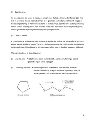 3
(1) Open traverse
An open traverse is a series of measured straight lines that do not intersect or form a loop. This
lack of geometric closure means that there is no geometric verification possible with respect to
the actual positioning of the traverse stations. In route surveys, open traverse station positioning
can be verified by computation from available tied-in field markers as shown on property plans,
or through the use of global positioning system (GPS) receivers.
(2) Closed traverse
A closed traverse is connected lines that start at a point and ends at the same point or at a point
whose relative position is known. The errors during measurement are minimized and adjusted to
get accurate data. Closed traverse is the primary method used in checking surveying field work.
There are two types of closed traverse:
(a) Loop traverse – A loop traverse starts and ends at the same point, forming a closed
geometric figure called a polygon.
(b) Connecting traverse – A connecting traverse looks like an open traverse, however
the only difference is, it begins and ends at points (or lines) of
known position (and direction) at each end of the traverse.
 