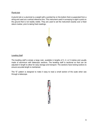 6
Plumb bob
A plumb bob or a plummet is a weight with a pointed tip on the bottom that is suspended from a
string and used as a vertical reference line. This instrument used in surveying to sight a point on
the ground that is not readily visible. They are used to set the instrument exactly over a fixed
datum marker, prior to taking fresh readings.
Levelling Staff
The levelling staff is simply a large ruler, available in lengths of 3, 4, or 5 metres and usually
made of aluminium with telescopic sections. The levelling staff is sectional so that can be
adjusted in length to allow for easy storage and transport. The sections have locking buttons to
ensure accurate length is maintained.
The “E” pattern is designed to make it easy to read a small section of the scale when see
through a telescope.
 