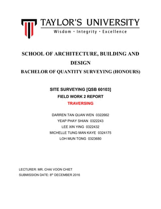 SCHOOL OF ARCHITECTURE, BUILDING AND
DESIGN
BACHELOR OF QUANTITY SURVEYING (HONOURS)
SITE SURVEYING [QSB 60103]
FIELD WORK 2 REPORT
TRAVERSING
DARREN TAN QUAN WEN 0322662
YEAP PHAY SHIAN 0322243
LEE XIN YING 0322432
MICHELLE TUNG MAN KAYE 0324175
LOH MUN TONG 0323680
LECTURER: MR. CHAI VOON CHIET
SUBMISSION DATE: 8th DECEMBER 2016
 