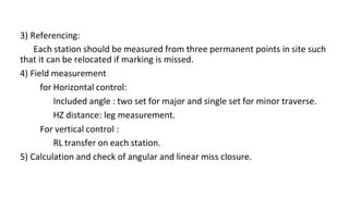 3) Referencing:
Each station should be measured from three permanent points in site such
that it can be relocated if marking is missed.
4) Field measurement
for Horizontal control:
Included angle : two set for major and single set for minor traverse.
HZ distance: leg measurement.
For vertical control :
RL transfer on each station.
5) Calculation and check of angular and linear miss closure.
 