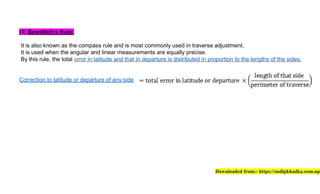 (1) Bowditch’s Rule:
It is also known as the compass rule
It is used when the angular and linear measurements
By this rule, the total error in latitude and
Correction to latitude or departure of
rule and is most commonly used in traverse
and linear measurements are equally precise.
latitude and that in departure is distributed in
of any side
traverse adjustment.
precise.
in proportion to the lengths of the sides.
Downloaded from:- https://sudipkhadka.com
sides.
https://sudipkhadka.com.np
 