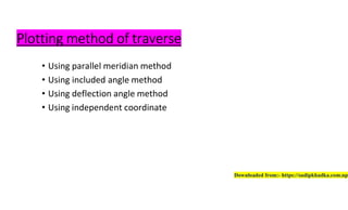 Plotting method of traverse
• Using parallel meridian method
• Using included angle method
• Using deflection angle method
• Using independent coordinate
Downloaded from:- https://sudipkhadka.com.np
 