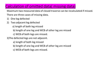 Calculation of omitted data( missing data)
Maximum two measured data of closed traverse can be recalculated if missed.
There are three cases of missing data.
1) One leg defected
2) Two adjacent leg defected
a) length of both leg missed
b) length of one leg and WCB of other leg are missed
c) WCB of both legs are missed.
3)The defected legs are not adjacent.
a) length of both leg missed
b) length of one leg and WCB of other leg are missed
c) WCB of both legs are missed.
 