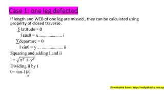 Case 1: one leg defected
If length and WCB of one leg are missed , they can be calculated using
property of closed traverse.
∑ latitude = 0
l cosθ = x..................... i
∑departure = 0
l sinθ = y… ...................ii
Squaring and adding I and ii
l =
Dividing ii by i
θ= tan-1( )
Downloaded from:- https://sudipkhadka.com.np
 