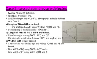 Case 2: two adjacent leg are defected
• Two leg PQ and PT defected.
• Join Q ant T with dot line.
• Calculate length and WCB of QT taking QRST as close traverse
as in Case 1.
a) Length of PQ and QT are missed
• find angles α,β, and γ using WCB of PQ,QT and PT.
• Use sine rule to find distance of PQ and PT.
b) Length of PQ and WCB of PT are missed.
• Calculate angle α using WCB of PQ and QT.
• Use sine rule to calculate distance of PQ and angles γ and β.
c) WCB of both leg are missed.
• Apply cosine rule to find α,β, and γ since PQ,QT and PT are
known.
• Find WCB of PQ using WCB of QT and α.
• Find WCB of PT using WCB of QT and β.
 