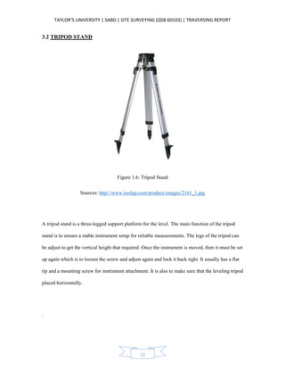 TAYLOR’S UNIVERSITY | SABD | SITE SURVEYING (QSB 60103) | TRAVERSING REPORT
11
3.2 TRIPOD STAND
Figure 1.6: Tripod Stand
Sources: http://www.toolup.com/product-images/2161_1.jpg
A tripod stand is a three-legged support platform for the level. The main function of the tripod
stand is to ensure a stable instrument setup for reliable measurements. The legs of the tripod can
be adjust to get the vertical height that required. Once the instrument is moved, then it must be set
up again which is to loosen the screw and adjust again and lock it back tight. It usually has a flat
tip and a mounting screw for instrument attachment. It is also to make sure that the leveling tripod
placed horizontally.
.
 