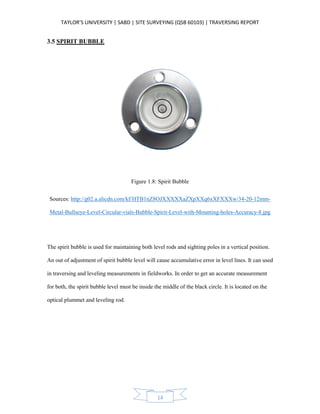 TAYLOR’S UNIVERSITY | SABD | SITE SURVEYING (QSB 60103) | TRAVERSING REPORT
14
3.5 SPIRIT BUBBLE
Figure 1.8: Spirit Bubble
Sources: http://g02.a.alicdn.com/kf/HTB1nZ8OJXXXXXaZXpXXq6xXFXXXw/34-20-12mm-
Metal-Bullseye-Level-Circular-vials-Bubble-Spirit-Level-with-Mounting-holes-Accuracy-8.jpg
The spirit bubble is used for maintaining both level rods and sighting poles in a vertical position.
An out of adjustment of spirit bubble level will cause accumulative error in level lines. It can used
in traversing and leveling measurements in fieldworks. In order to get an accurate measurement
for both, the spirit bubble level must be inside the middle of the black circle. It is located on the
optical plummet and leveling rod.
 