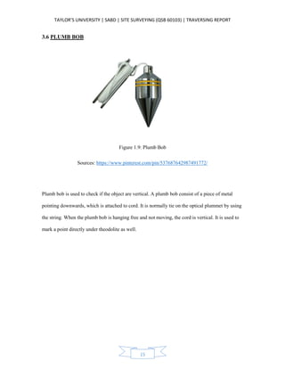 TAYLOR’S UNIVERSITY | SABD | SITE SURVEYING (QSB 60103) | TRAVERSING REPORT
15
3.6 PLUMB BOB
Figure 1.9: Plumb Bob
Sources: https://www.pinterest.com/pin/537687642987491772/
Plumb bob is used to check if the object are vertical. A plumb bob consist of a piece of metal
pointing downwards, which is attached to cord. It is normally tie on the optical plummet by using
the string. When the plumb bob is hanging free and not moving, the cord is vertical. It is used to
mark a point directly under theodolite as well.
 
