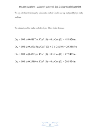 TAYLOR’S UNIVERSITY | SABD | SITE SURVEYING (QSB 60103) | TRAVERSING REPORT
19
We can calculate the distance by using stadia method which is use top stadia and bottom stadia
readings.
The calculation of the stadia method is below follow by the distance:
Dab = 100 x (0.4887) x Cos2
(0) + 0 x Cos (0) = 48.8626m
Dbc = 100 x (0.29355) x Cos2
(0) + 0 x Cos (0) = 29.3505m
Dcd = 100 x (0.4795) x Cos2
(0) + 0 x Cos (0) = 47.9427m
Dda = 100 x (0.2989) x Cos2
(0) + 0 x Cos (0) = 29.8854m
 