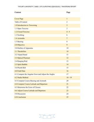 TAYLOR’S UNIVERSITY | SABD | SITE SURVEYING (QSB 60103) | TRAVERSING REPORT
2
Content Page
Cover Page 1
Table of Content 2
1.0 Introduction to Traversing 3
1.1 Open Traverse 3
1.2 Closed Traverse 4 - 5
1.3 Northing 6
1.4 Azimuths 7
1.5 Bearing 8
2.0 Objective 9
3.0 Outline of Apparatus 10
3.1 Theodolites 10
3.2 Tripod Stand 11
3.3 Optical Plummet 12
3.4 Ranging Rod 13
3.5 Spirit Bubble 14
3.6 Plumb Bob 15
4.0 Field Data 16
4.1 Compute the Angular Error and Adjust the Angles 17
4.2 Stadia Method 18 - 19
4.3 Compute Course Bearing and Azimuth 20
4.4 Compute Course Latitude and Departure 21
4.5 Determine the Error of Closure 22
4.6 Adjust Course Latitude and Departure 23
5.0 Discussion 24
6.0 Conclusion 25
 