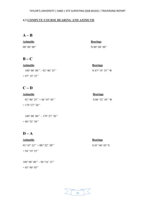 TAYLOR’S UNIVERSITY | SABD | SITE SURVEYING (QSB 60103) | TRAVERSING REPORT
20
4.3 COMPUTE COURSE BEARING AND AZIMUTH
A – B
Azimuths Bearings
00° 00’ 00’’ N 00° 00’ 00’’
B – C
Azimuths Bearings
180° 00’ 00’’ – 92°40’ 25’’ N 87° 19’ 35’’ W
= 87° 19’ 35’’
C – D
Azimuths Bearings
92°40’ 25’’ + 86°47’ 05’’ S 00°32’ 30’’ W
= 179°27’ 30’’
180° 00’ 00’’ – 179°27’ 30’’
= 00°32’ 30’’
D – A
Azimuths Bearings
93°47’ 25’’ + 00°32’ 30’’ S 85°40’ 05’’E
= 94°19’ 55’’
180° 00’ 00’’ – 94°16’ 15’’
= 85°40’ 05’’
 