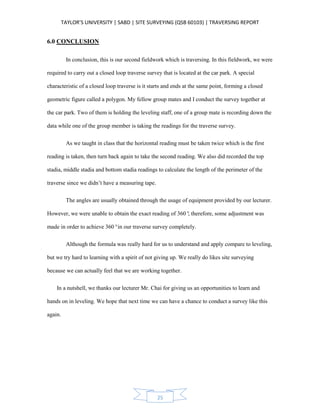 TAYLOR’S UNIVERSITY | SABD | SITE SURVEYING (QSB 60103) | TRAVERSING REPORT
25
6.0 CONCLUSION
In conclusion, this is our second fieldwork which is traversing. In this fieldwork, we were
required to carry out a closed loop traverse survey that is located at the car park. A special
characteristic of a closed loop traverse is it starts and ends at the same point, forming a closed
geometric figure called a polygon. My fellow group mates and I conduct the survey together at
the car park. Two of them is holding the leveling staff, one of a group mate is recording down the
data while one of the group member is taking the readings for the traverse survey.
As we taught in class that the horizontal reading must be taken twice which is the first
reading is taken, then turn back again to take the second reading. We also did recorded the top
stadia, middle stadia and bottom stadia readings to calculate the length of the perimeter of the
traverse since we didn’t have a measuring tape.
The angles are usually obtained through the usage of equipment provided by our lecturer.
However, we were unable to obtain the exact reading of 360°, therefore, some adjustment was
made in order to achieve 360°in our traverse survey completely.
Although the formula was really hard for us to understand and apply compare to leveling,
but we try hard to learning with a spirit of not giving up. We really do likes site surveying
because we can actually feel that we are working together.
In a nutshell, we thanks our lecturer Mr. Chai for giving us an opportunities to learn and
hands on in leveling. We hope that next time we can have a chance to conduct a survey like this
again.
 