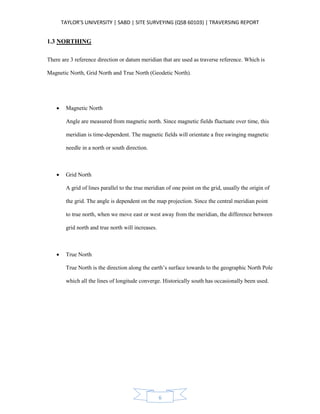 TAYLOR’S UNIVERSITY | SABD | SITE SURVEYING (QSB 60103) | TRAVERSING REPORT
6
1.3 NORTHING
There are 3 reference direction or datum meridian that are used as traverse reference. Which is
Magnetic North, Grid North and True North (Geodetic North).
 Magnetic North
Angle are measured from magnetic north. Since magnetic fields fluctuate over time, this
meridian is time-dependent. The magnetic fields will orientate a free swinging magnetic
needle in a north or south direction.
 Grid North
A grid of lines parallel to the true meridian of one point on the grid, usually the origin of
the grid. The angle is dependent on the map projection. Since the central meridian point
to true north, when we move east or west away from the meridian, the difference between
grid north and true north will increases.
 True North
True North is the direction along the earth’s surface towards to the geographic North Pole
which all the lines of longitude converge. Historically south has occasionally been used.
 