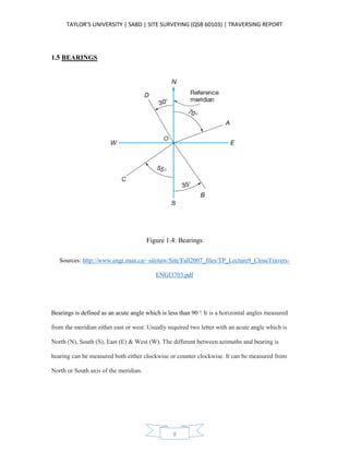 TAYLOR’S UNIVERSITY | SABD | SITE SURVEYING (QSB 60103) | TRAVERSING REPORT
8
1.5 BEARINGS
Figure 1.4: Bearings
Sources: http://www.engr.mun.ca/~sitotaw/Site/Fall2007_files/TP_Lecture9_CloseTravers-
ENGI3703.pdf
Bearings is defined as an acute angle which is less than 90°. It is a horizontal angles measured
from the meridian either east or west. Usually required two letter with an acute angle which is
North (N), South (S), East (E) & West (W). The different between azimuths and bearing is
bearing can be measured both either clockwise or counter clockwise. It can be measured from
North or South axis of the meridian.
 