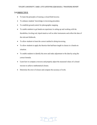 TAYLOR’S UNIVERSITY | SABD | SITE SURVEYING (QSB 60103) | TRAVERSING REPORT
9
2.0 OBJECTIVE
 To learn the principles of running a closed field traverse.
 To enhance students’ knowledge in traversing procedure.
 To establish ground control for photographic mapping.
 To enable students to get hands-on experience in setting up and working with the
theodolites, leveling rod, tripod stand as well as other instruments and collect the data of
the relevant fieldwork.
 To allow students to learn the correct method in doing traversing,
 To allow students to apply the theories that had been taught in classes to a hands-on
situation.
 To enable students to identify the error and make adjustment to the data by using the
correct formula.
 Learn how to compute a traverse and properly adjust the measured values of a closed
traverse to achieve mathematical closure.
 Determine the error of closure and compute the accuracy of work.
 