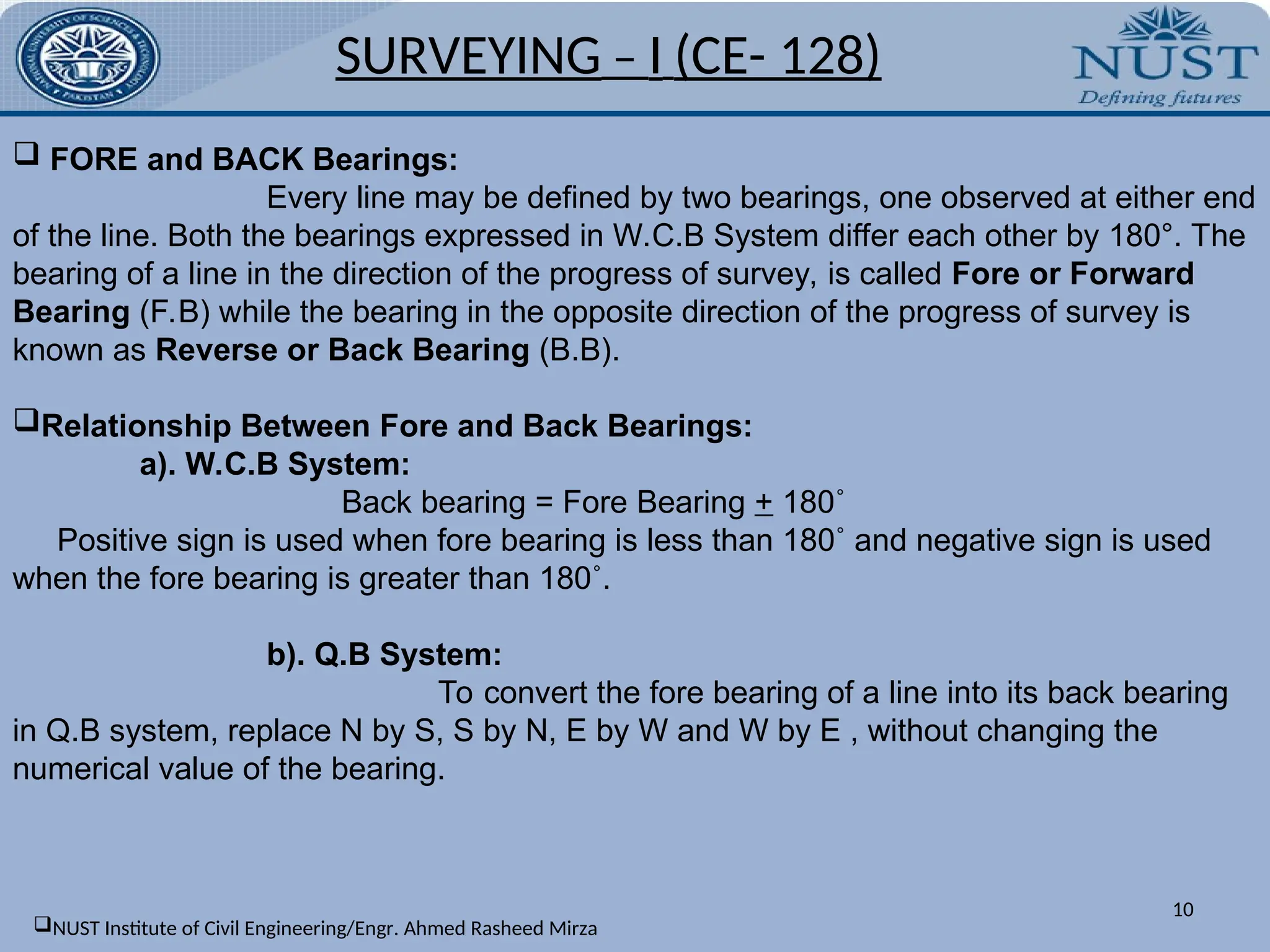 10
 FORE and BACK Bearings:
Every line may be defined by two bearings, one observed at either end
of the line. Both the bearings expressed in W.C.B System differ each other by 180°. The
bearing of a line in the direction of the progress of survey, is called Fore or Forward
Bearing (F.B) while the bearing in the opposite direction of the progress of survey is
known as Reverse or Back Bearing (B.B).
Relationship Between Fore and Back Bearings:
a). W.C.B System:
Back bearing = Fore Bearing + 180˚
Positive sign is used when fore bearing is less than 180˚ and negative sign is used
when the fore bearing is greater than 180˚.
b). Q.B System:
To convert the fore bearing of a line into its back bearing
in Q.B system, replace N by S, S by N, E by W and W by E , without changing the
numerical value of the bearing.
SURVEYING – I (CE- 128)
NUST Institute of Civil Engineering/Engr. Ahmed Rasheed Mirza
 