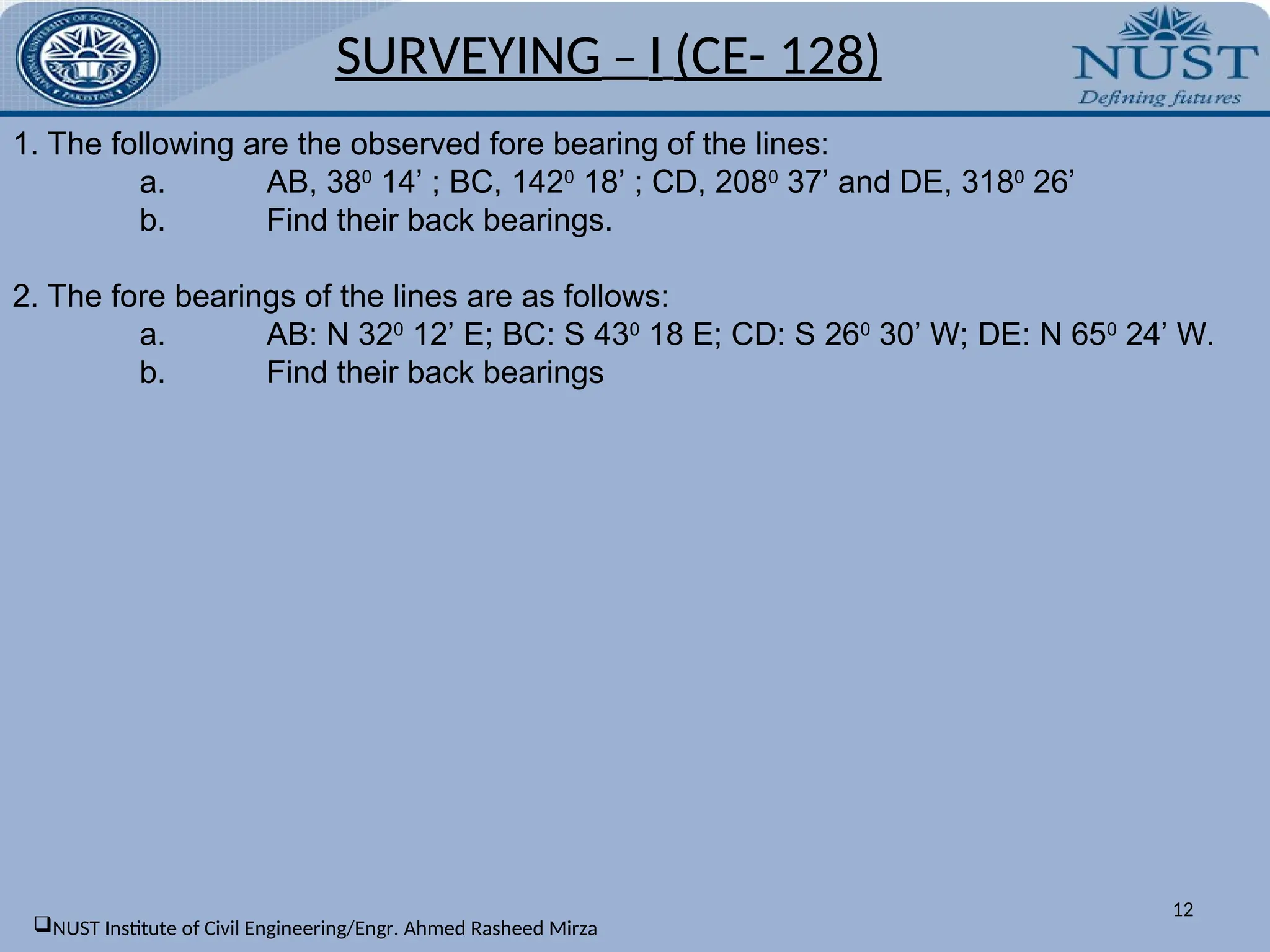 12
1. The following are the observed fore bearing of the lines:
a. AB, 380
14’ ; BC, 1420
18’ ; CD, 2080
37’ and DE, 3180
26’
b. Find their back bearings.
2. The fore bearings of the lines are as follows:
a. AB: N 320
12’ E; BC: S 430
18 E; CD: S 260
30’ W; DE: N 650
24’ W.
b. Find their back bearings
SURVEYING – I (CE- 128)
NUST Institute of Civil Engineering/Engr. Ahmed Rasheed Mirza
 