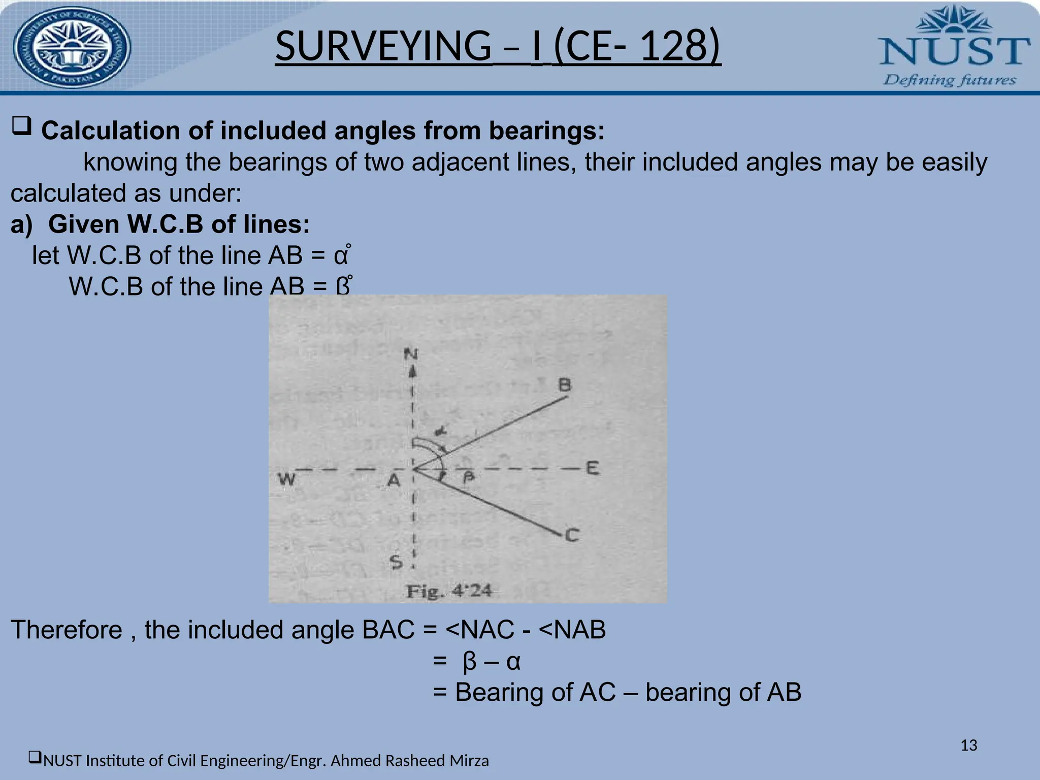 13
 Calculation of included angles from bearings:
knowing the bearings of two adjacent lines, their included angles may be easily
calculated as under:
a) Given W.C.B of lines:
let W.C.B of the line AB = α̊
W.C.B of the line AB = β̊
Therefore , the included angle BAC = <NAC - <NAB
= β – α
= Bearing of AC – bearing of AB
SURVEYING – I (CE- 128)
NUST Institute of Civil Engineering/Engr. Ahmed Rasheed Mirza
 